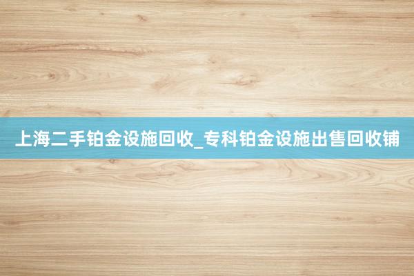 上海二手铂金设施回收_专科铂金设施出售回收铺